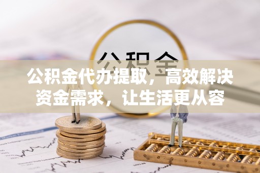 泉港公积金代办提取，高效解决资金需求，让生活更从容