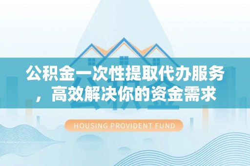 泉港公积金一次性提取代办服务，高效解决你的资金需求