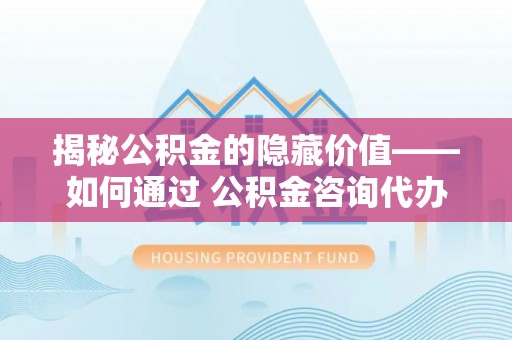 泉港揭秘公积金的隐藏价值——如何通过 公积金咨询代办提取 优化财富管理