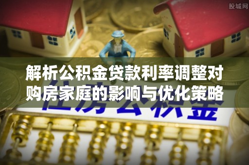 泉港解析公积金贷款利率调整对购房家庭的影响与优化策略