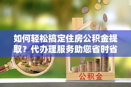 泉港如何轻松搞定住房公积金提取？代办理服务助您省时省力