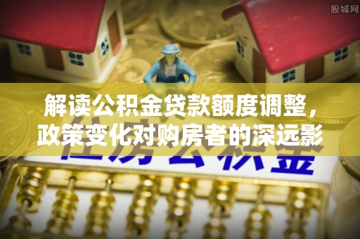 泉港解读公积金贷款额度调整，政策变化对购房者的深远影响