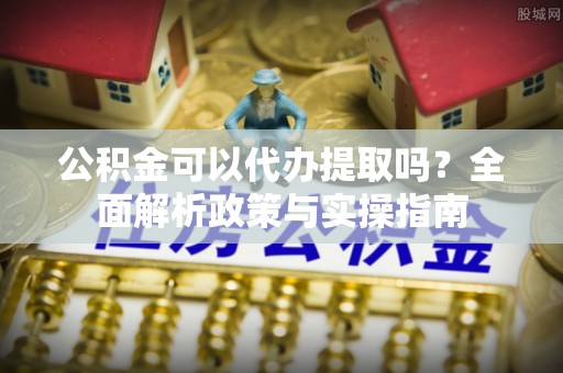泉港公积金可以代办提取吗？全面解析政策与实操指南