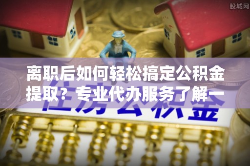 泉港离职后如何轻松搞定公积金提取？专业代办服务了解一下
