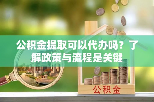 泉港公积金提取可以代办吗？了解政策与流程是关键