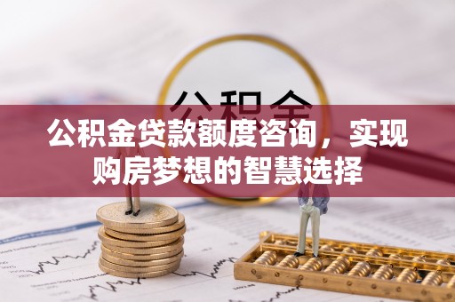 泉港公积金贷款额度咨询，实现购房梦想的智慧选择