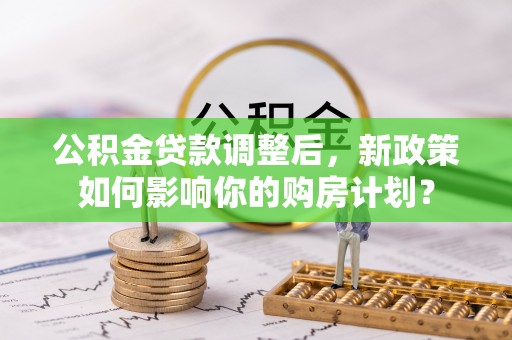 泉港公积金贷款调整后，新政策如何影响你的购房计划？