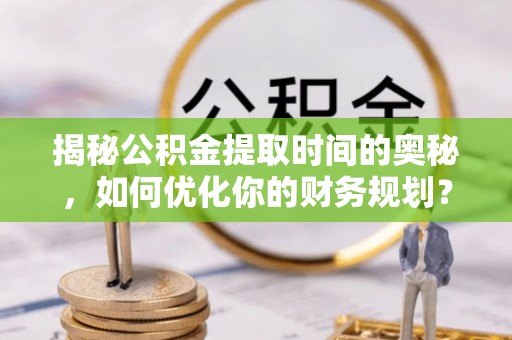 泉港揭秘公积金提取时间的奥秘，如何优化你的财务规划？
