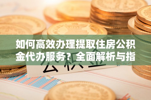 泉港如何高效办理提取住房公积金代办服务？全面解析与指南