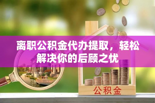 泉港离职公积金代办提取，轻松解决你的后顾之忧