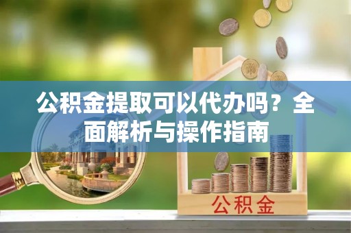 泉港公积金提取可以代办吗？全面解析与操作指南