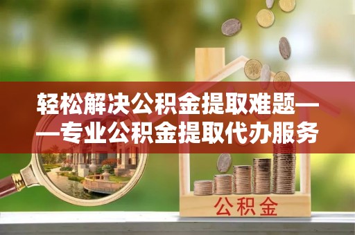 泉港轻松解决公积金提取难题——专业公积金提取代办服务详解