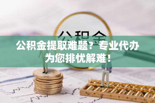泉港公积金提取难题？专业代办为您排忧解难！