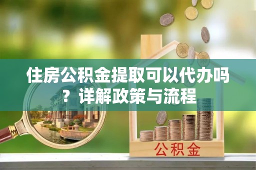 泉港住房公积金提取可以代办吗？详解政策与流程