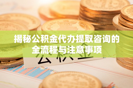泉港揭秘公积金代办提取咨询的全流程与注意事项