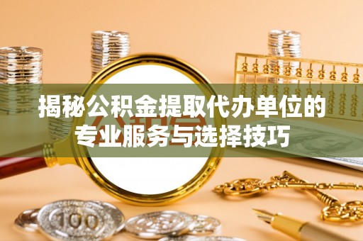 泉港揭秘公积金提取代办单位的专业服务与选择技巧