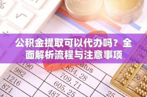 泉港公积金提取可以代办吗？全面解析流程与注意事项
