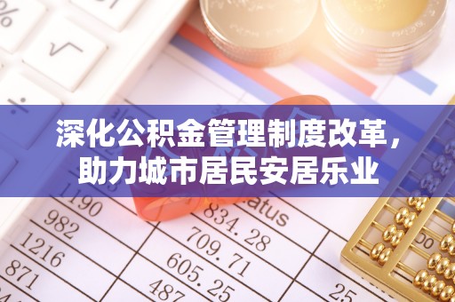 泉港深化公积金管理制度改革，助力城市居民安居乐业