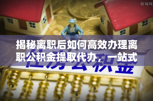 泉港揭秘离职后如何高效办理离职公积金提取代办，一站式服务全解析