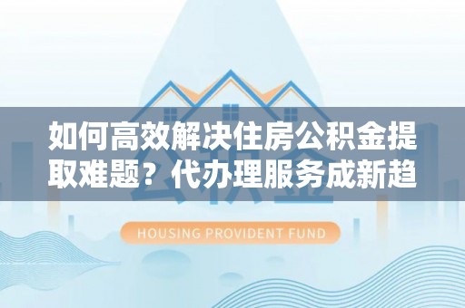 泉港如何高效解决住房公积金提取难题？代办理服务成新趋势