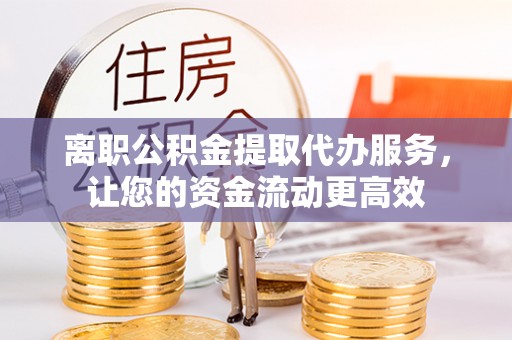 泉港离职公积金提取代办服务，让您的资金流动更高效
