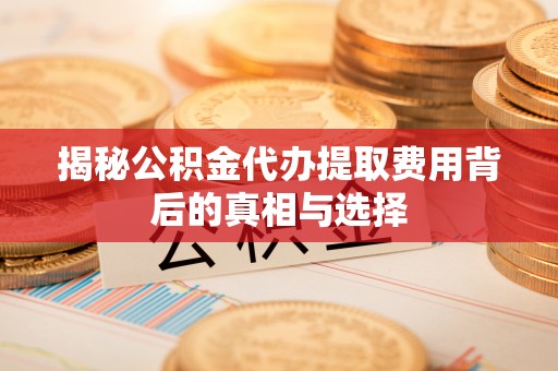 泉港揭秘公积金代办提取费用背后的真相与选择