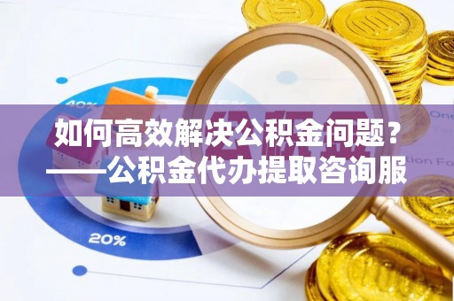 泉港如何高效解决公积金问题？——公积金代办提取咨询服务指南