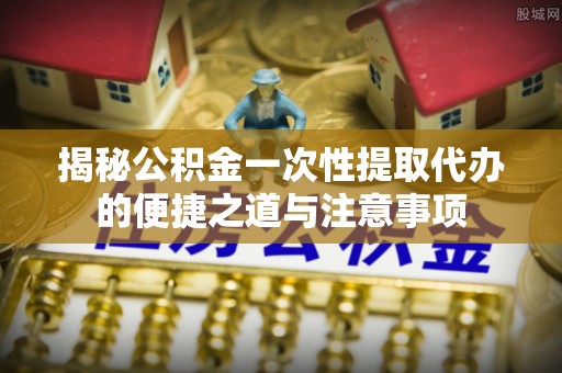 泉港揭秘公积金一次性提取代办的便捷之道与注意事项