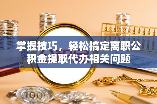 泉港掌握技巧，轻松搞定离职公积金提取代办相关问题
