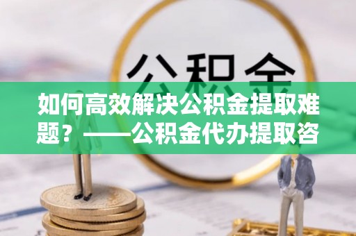 泉港如何高效解决公积金提取难题？——公积金代办提取咨询服务全解析
