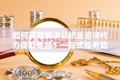 泉港如何高效解决公积金咨询代办提取难题？一站式服务助您轻松搞定