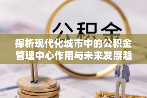 泉港探析现代化城市中的公积金管理中心作用与未来发展趋势