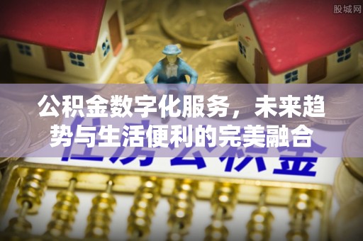 泉港公积金数字化服务，未来趋势与生活便利的完美融合