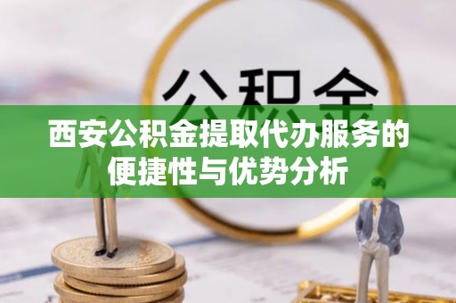 泉港西安公积金提取代办服务的便捷性与优势分析