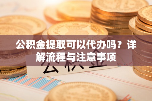 泉港公积金提取可以代办吗？详解流程与注意事项