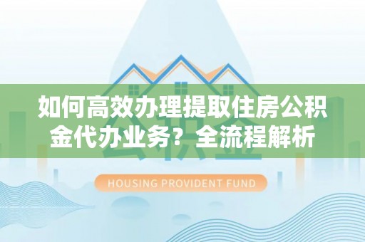 泉港如何高效办理提取住房公积金代办业务？全流程解析