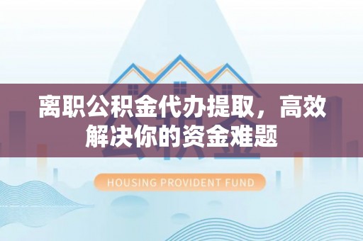 泉港离职公积金代办提取，高效解决你的资金难题