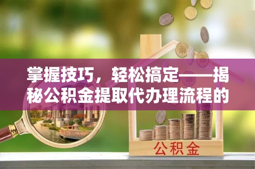 泉港掌握技巧，轻松搞定——揭秘公积金提取代办理流程的关键步骤