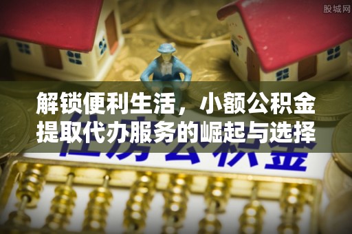 泉港解锁便利生活，小额公积金提取代办服务的崛起与选择