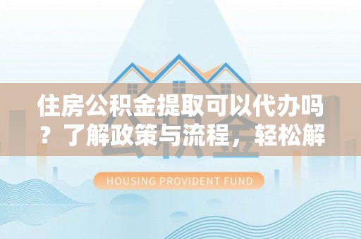 泉港住房公积金提取可以代办吗？了解政策与流程，轻松解决疑惑