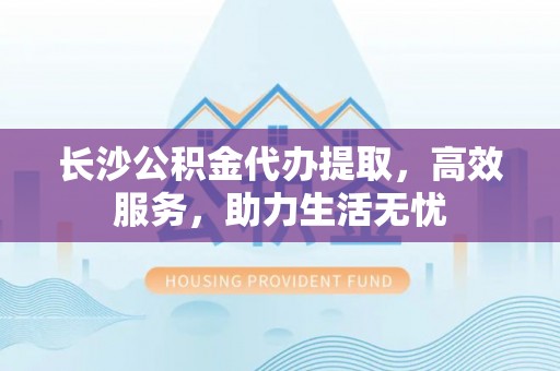 泉港长沙公积金代办提取，高效服务，助力生活无忧