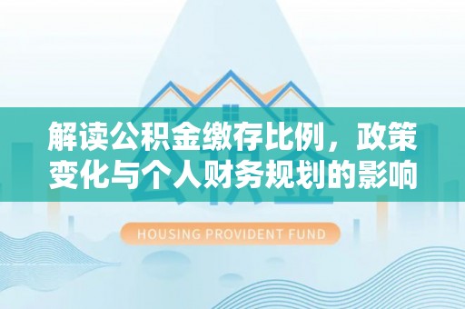 泉港解读公积金缴存比例，政策变化与个人财务规划的影响