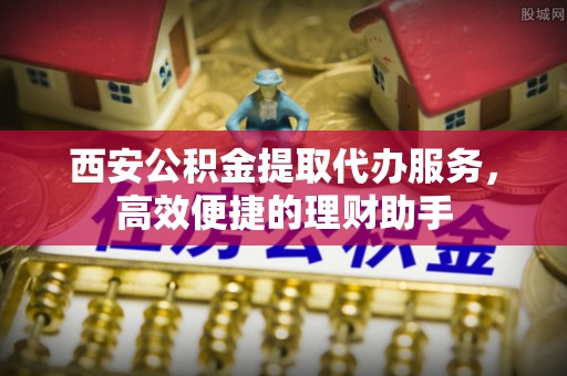 泉港西安公积金提取代办服务，高效便捷的理财助手