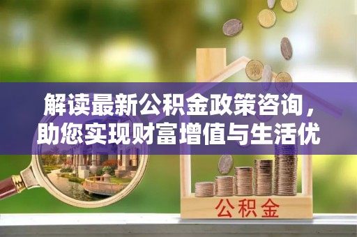 泉港解读最新公积金政策咨询，助您实现财富增值与生活优化