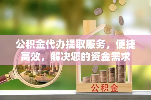 泉港公积金代办提取服务，便捷高效，解决您的资金需求