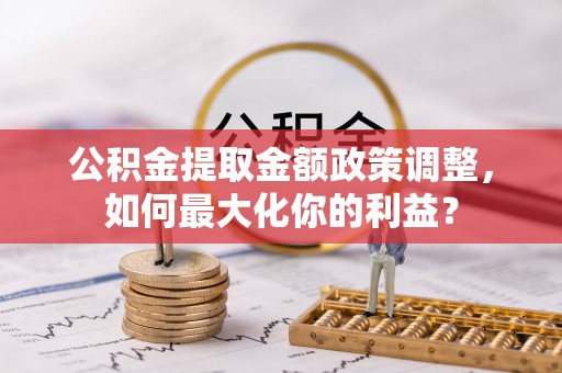 泉港公积金提取金额政策调整，如何最大化你的利益？