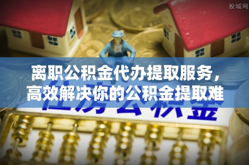 泉港离职公积金代办提取服务，高效解决你的公积金提取难题