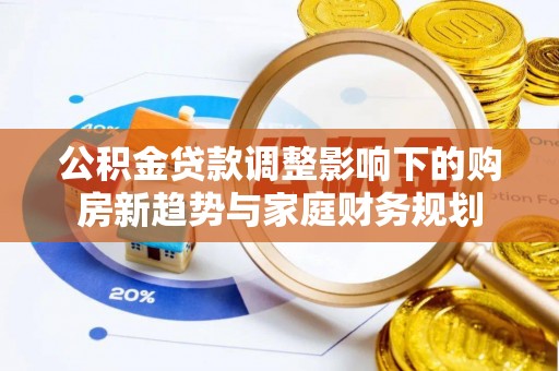 泉港公积金贷款调整影响下的购房新趋势与家庭财务规划