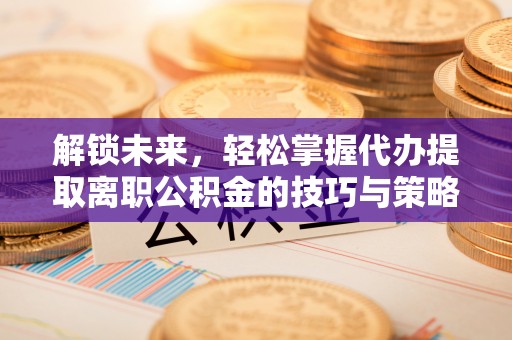泉港解锁未来，轻松掌握代办提取离职公积金的技巧与策略
