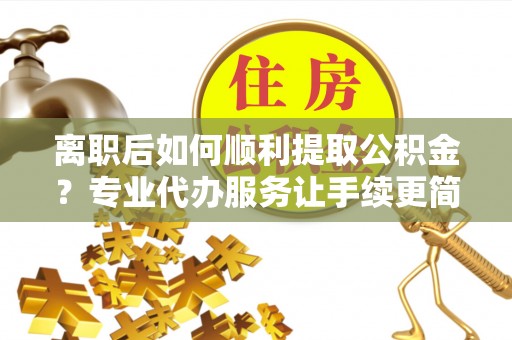 泉港离职后如何顺利提取公积金？专业代办服务让手续更简单